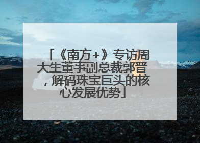 《南方+》专访周大生董事副总裁郭晋，解码珠宝巨头的核心发展优势