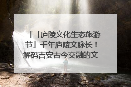 「庐陵文化生态旅游节」千年庐陵文脉长！解码吉安古今交融的文化图谱（图）