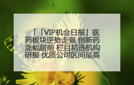 「VIP机会日报」医药板块逆势走强 创新药涨幅居前 栏目精选机构研报 优质公司区间最高涨34.9%