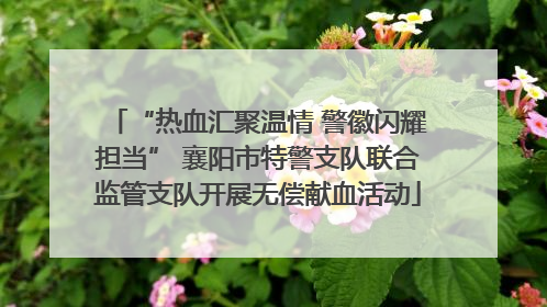 “热血汇聚温情 警徽闪耀担当” 襄阳市特警支队联合监管支队开展无偿献血活动