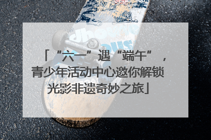 “六一”遇“端午”，青少年活动中心邀你解锁光影非遗奇妙之旅