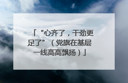 “心齐了，干劲更足了”（党旗在基层一线高高飘扬）