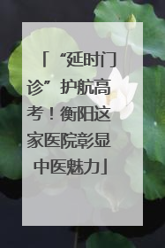 “延时门诊”护航高考！衡阳这家医院彰显中医魅力
