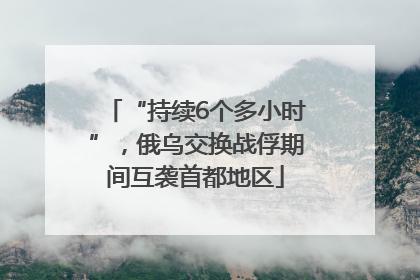 “持续6个多小时”，俄乌交换战俘期间互袭首都地区