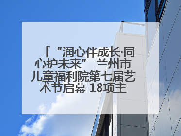 “润心伴成长·同心护未来” 兰州市儿童福利院第七届艺术节启幕 18项主题活动精彩纷呈
