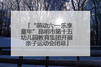 “萌动六一·乐享童年”昆明市第十五幼儿园教育集团开展亲子运动会闭幕