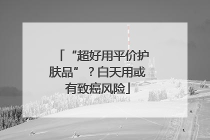“超好用平价护肤品”？白天用或有致癌风险