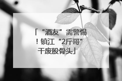 “酒友”需警惕！镇江“2斤哥”干废股骨头