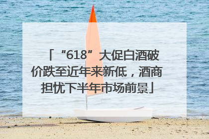 “618”大促白酒破价跌至近年来新低，酒商担忧下半年市场前景