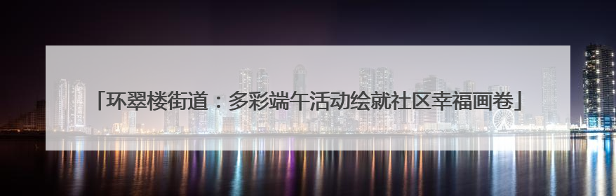 环翠楼街道：多彩端午活动绘就社区幸福画卷