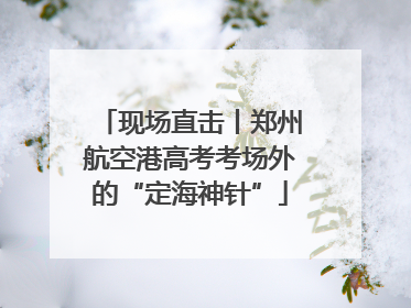 现场直击丨郑州航空港高考考场外的“定海神针”