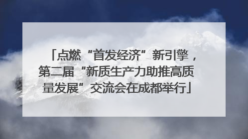 点燃“首发经济”新引擎，第二届“新质生产力助推高质量发展”交流会在成都举行