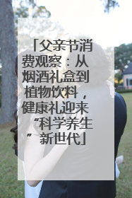 父亲节消费观察：从烟酒礼盒到植物饮料，健康礼迎来“科学养生”新世代