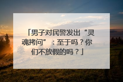男子对民警发出“灵魂拷问”：至于吗？你们不放假的吗？