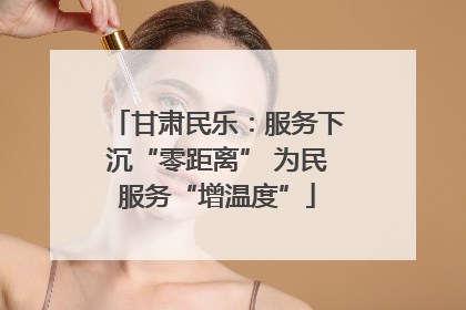 甘肃民乐：服务下沉“零距离” 为民服务“增温度”