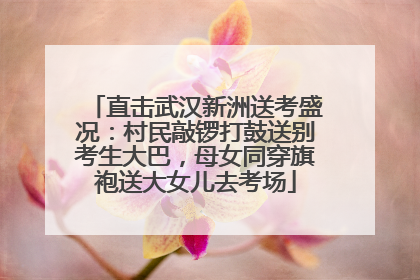 直击武汉新洲送考盛况：村民敲锣打鼓送别考生大巴，母女同穿旗袍送大女儿去考场