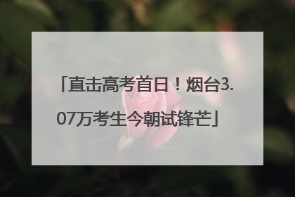 直击高考首日！烟台3.07万考生今朝试锋芒