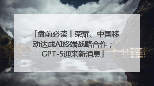 盘前必读丨荣耀、中国移动达成AI终端战略合作；GPT-5迎来新消息