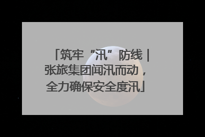 筑牢“汛”防线｜张旅集团闻汛而动，全力确保安全度汛