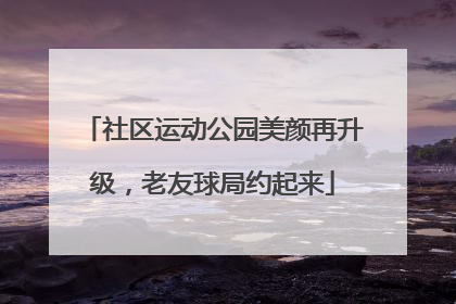 社区运动公园美颜再升级，老友球局约起来