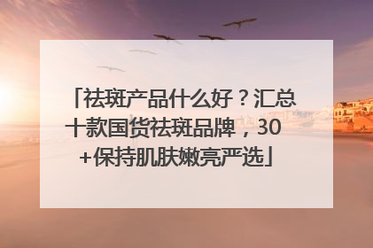 祛斑产品什么好？汇总十款国货祛斑品牌，30+保持肌肤嫩亮严选