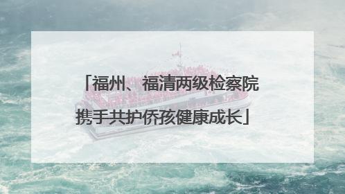 福州、福清两级检察院携手共护侨孩健康成长