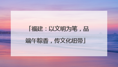 福建：以文明为笔，品端午粽香，传文化纽带