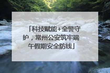 科技赋能+全警守护，常州公安筑牢端午假期安全防线