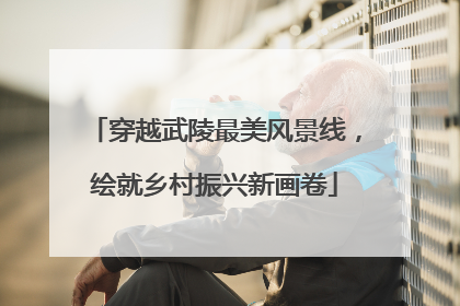 穿越武陵最美风景线，绘就乡村振兴新画卷