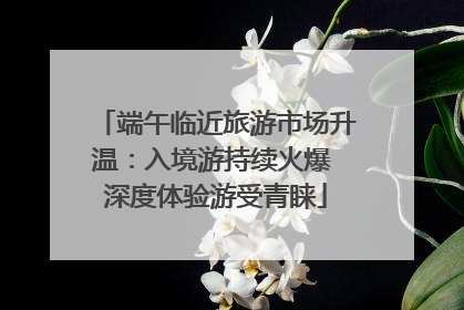 端午临近旅游市场升温：入境游持续火爆 深度体验游受青睐