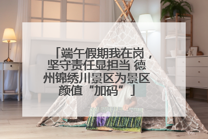 端午假期我在岗，坚守责任显担当 德州锦绣川景区为景区颜值“加码”