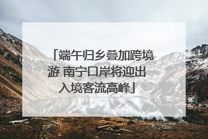 端午归乡叠加跨境游 南宁口岸将迎出入境客流高峰