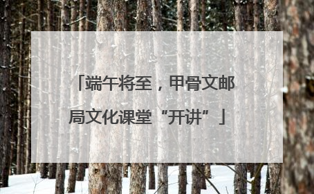 端午将至，甲骨文邮局文化课堂“开讲”