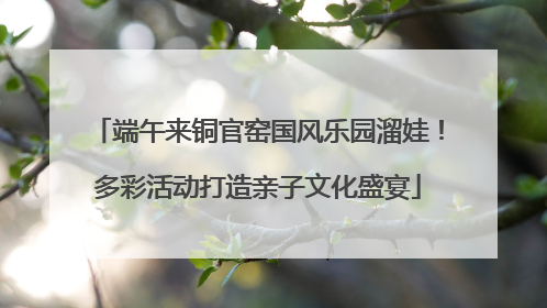 端午来铜官窑国风乐园溜娃！多彩活动打造亲子文化盛宴
