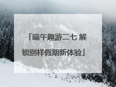 端午趣游二七 解锁别样假期新体验