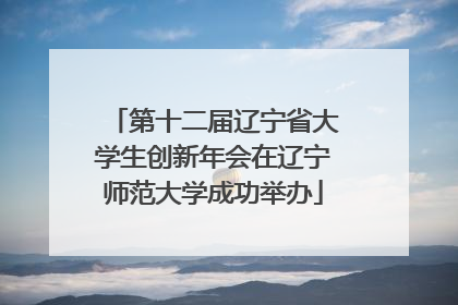 第十二届辽宁省大学生创新年会在辽宁师范大学成功举办