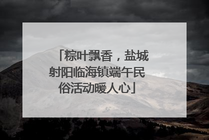 粽叶飘香，盐城射阳临海镇端午民俗活动暖人心