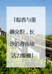 粽香与童趣交织，长沙消费市场活力爆棚