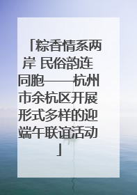 粽香情系两岸 民俗韵连同胞——杭州市余杭区开展形式多样的迎端午联谊活动