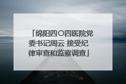 绵阳四〇四医院党委书记周云 接受纪律审查和监察调查