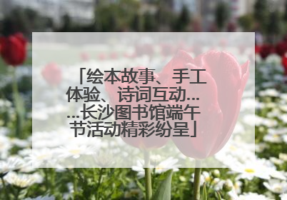 绘本故事、手工体验、诗词互动……长沙图书馆端午节活动精彩纷呈