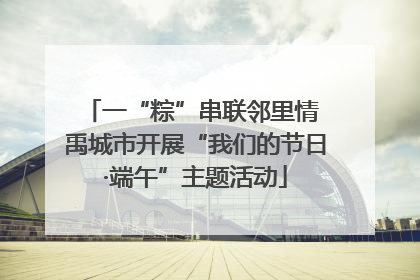一“粽”串联邻里情 禹城市开展“我们的节日·端午”主题活动