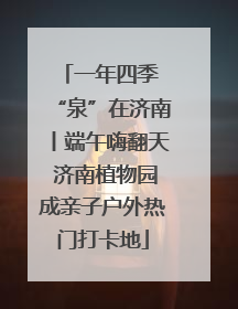 一年四季 “泉”在济南丨端午嗨翻天 济南植物园成亲子户外热门打卡地