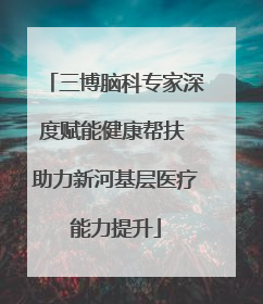 三博脑科专家深度赋能健康帮扶 助力新河基层医疗能力提升