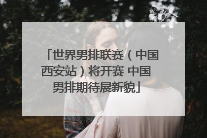 世界男排联赛（中国西安站）将开赛 中国男排期待展新貌