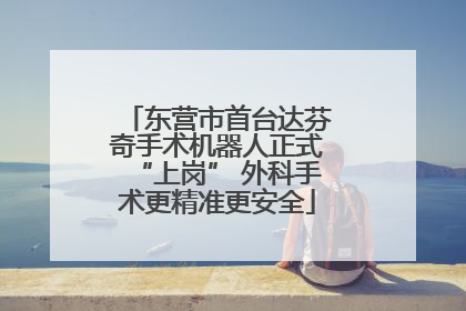 东营市首台达芬奇手术机器人正式“上岗” 外科手术更精准更安全