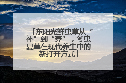 东阳光鲜虫草从“补”到“养”，冬虫夏草在现代养生中的新打开方式