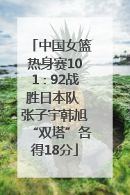 中国女篮热身赛101∶92战胜日本队 张子宇韩旭“双塔”各得18分