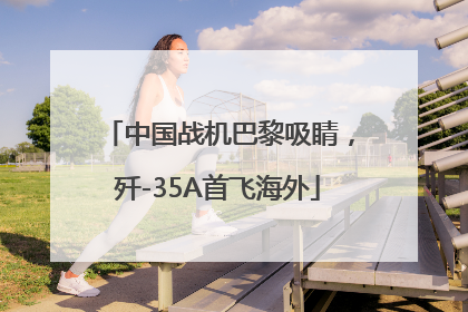 中国战机巴黎吸睛，歼-35A首飞海外