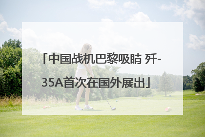 中国战机巴黎吸睛 歼-35A首次在国外展出